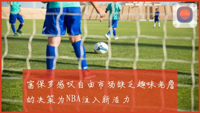 富保罗感叹自由市场缺乏趣味老詹的决策为NBA注入新活力