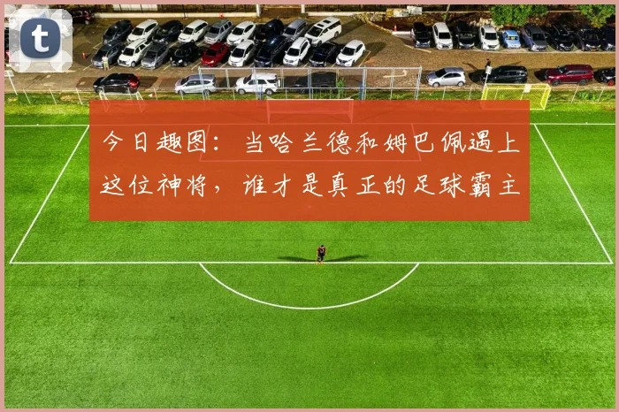 今日趣图：当哈兰德和姆巴佩遇上这位神将，谁才是真正的足球霸主