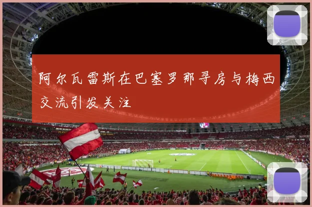 阿尔瓦雷斯在巴塞罗那寻房与梅西交流引发关注
