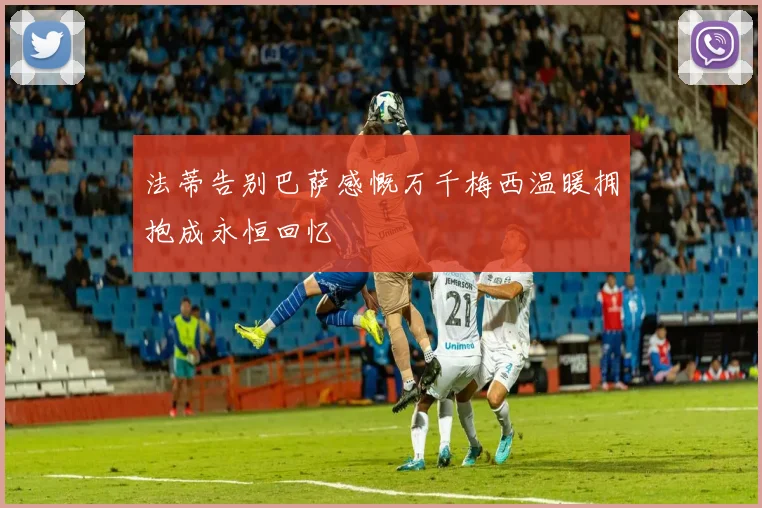 法蒂告别巴萨感慨万千梅西温暖拥抱成永恒回忆