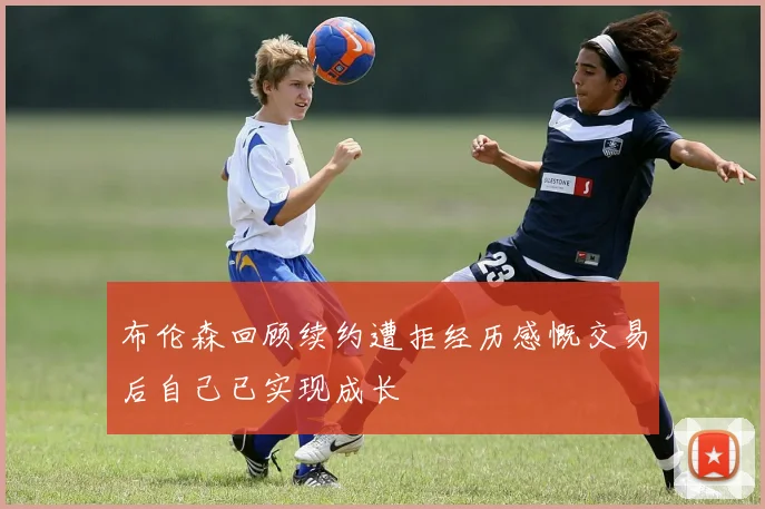 布伦森回顾续约遭拒经历感慨交易后自己已实现成长