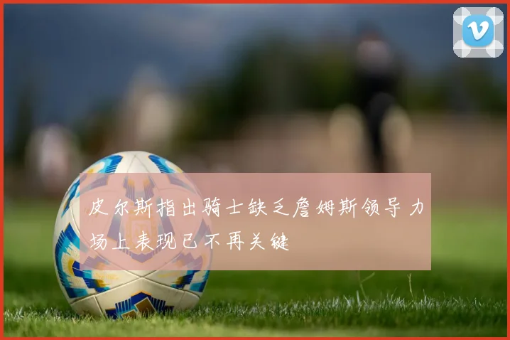 皮尔斯指出骑士缺乏詹姆斯领导力场上表现已不再关键