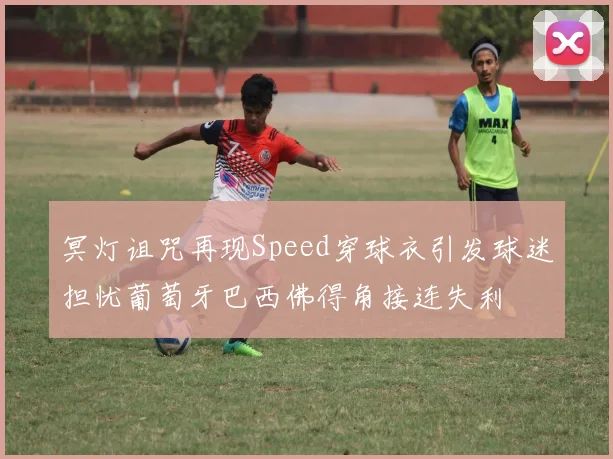 冥灯诅咒再现Speed穿球衣引发球迷担忧葡萄牙巴西佛得角接连失利