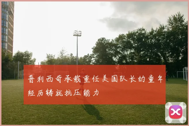 普利西奇承载重任美国队长的童年经历铸就抗压能力