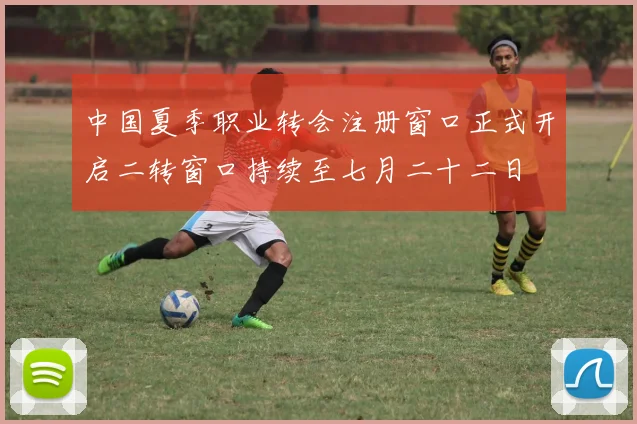 中国夏季职业转会注册窗口正式开启二转窗口持续至七月二十二日