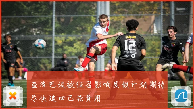 查洛巴谈被征召影响度假计划期待尽快追回已花费用