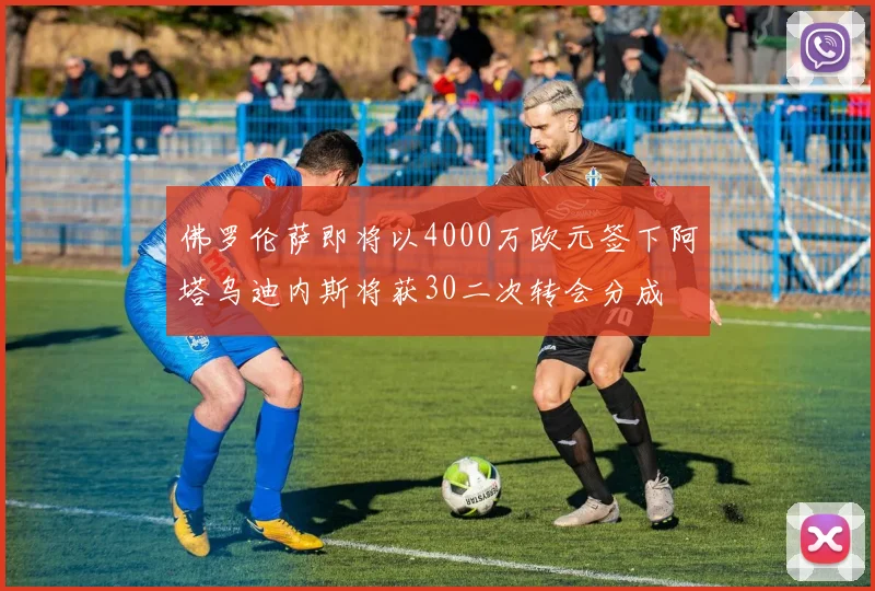 佛罗伦萨即将以4000万欧元签下阿塔乌迪内斯将获30二次转会分成