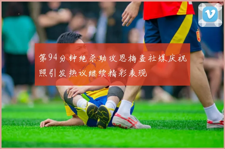 第94分钟绝杀助攻恩梅查社媒庆祝照引发热议继续精彩表现