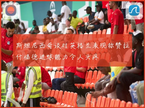 斯坦尼西奇谈对英格兰表现称赞拉什福德进球能力令人头疼