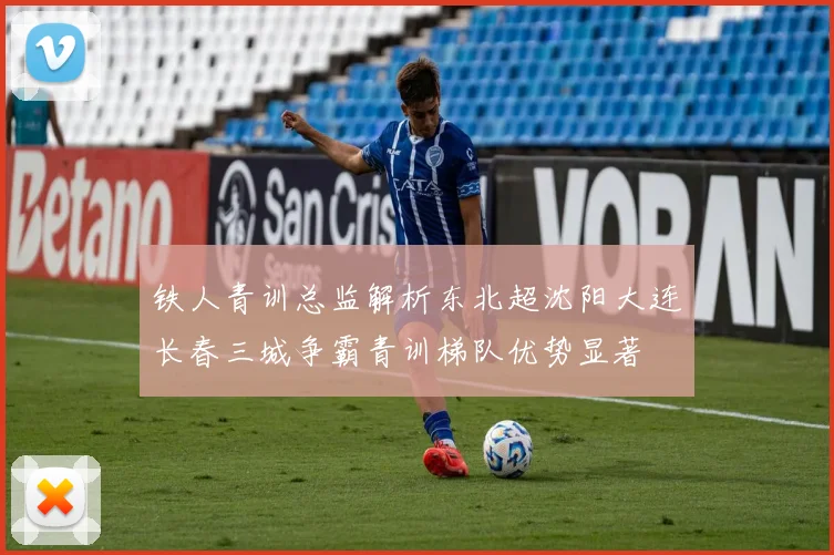 铁人青训总监解析东北超沈阳大连长春三城争霸青训梯队优势显著